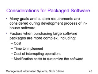 Considerations for Packaged Software
• Many goals and custom requirements are
  considered during development process of in-
  house software
• Factors when purchasing large software
  packages are more complex, including:
   –   Cost
   –   Time to implement
   –   Cost of interrupting operations
   –   Modification costs to customize the software


Management Information Systems, Sixth Edition         43
 