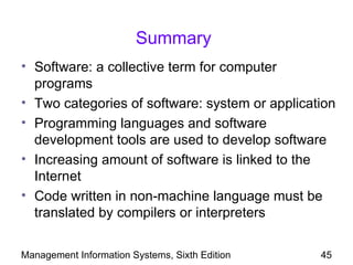 Summary
• Software: a collective term for computer
  programs
• Two categories of software: system or application
• Programming languages and software
  development tools are used to develop software
• Increasing amount of software is linked to the
  Internet
• Code written in non-machine language must be
  translated by compilers or interpreters


Management Information Systems, Sixth Edition   45
 