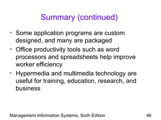 Summary (continued)
• Some application programs are custom
  designed, and many are packaged
• Office productivity tools such as word
  processors and spreadsheets help improve
  worker efficiency
• Hypermedia and multimedia technology are
  useful for training, education, research, and
  business



Management Information Systems, Sixth Edition     46
 