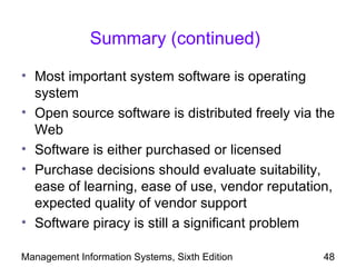 Summary (continued)

• Most important system software is operating
  system
• Open source software is distributed freely via the
  Web
• Software is either purchased or licensed
• Purchase decisions should evaluate suitability,
  ease of learning, ease of use, vendor reputation,
  expected quality of vendor support
• Software piracy is still a significant problem

Management Information Systems, Sixth Edition     48
 