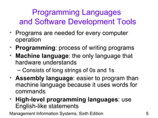 Programming Languages
    and Software Development Tools
• Programs are needed for every computer
  operation
• Programming: process of writing programs
• Machine language: the only language that
  hardware understands
   – Consists of long strings of 0s and 1s
• Assembly language: easier to program than
  machine language because it uses words for
  commands
• High-level programming languages: use
  English-like statements
Management Information Systems, Sixth Edition   5
 