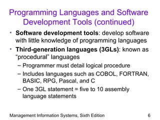 Programming Languages and Software
   Development Tools (continued)
• Software development tools: develop software
  with little knowledge of programming languages
• Third-generation languages (3GLs): known as
  “procedural” languages
   – Programmer must detail logical procedure
   – Includes languages such as COBOL, FORTRAN,
     BASIC, RPG, Pascal, and C
   – One 3GL statement = five to 10 assembly
     language statements


Management Information Systems, Sixth Edition   6
 
