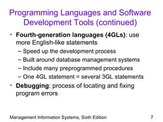 Programming Languages and Software
   Development Tools (continued)
• Fourth-generation languages (4GLs): use
  more English-like statements
   –   Speed up the development process
   –   Built around database management systems
   –   Include many preprogrammed procedures
   –   One 4GL statement = several 3GL statements
• Debugging: process of locating and fixing
  program errors


Management Information Systems, Sixth Edition       7
 