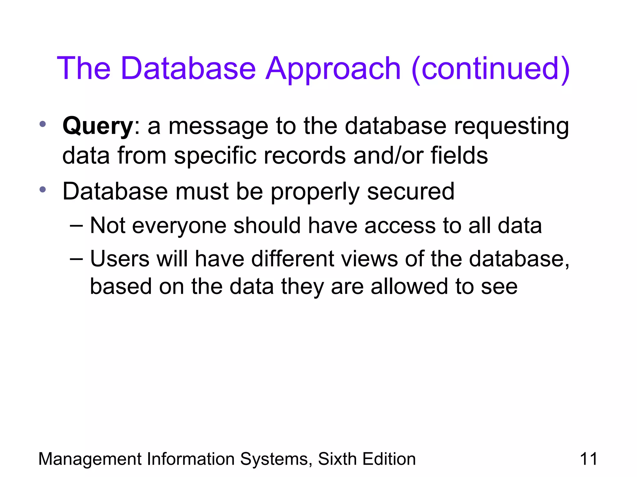 The Database Approach (continued)
• Query: a message to the database requesting
  data from specific records and/or fields
• Database must be properly secured
   – Not everyone should have access to all data
   – Users will have different views of the database,
     based on the data they are allowed to see




Management Information Systems, Sixth Edition           11
 