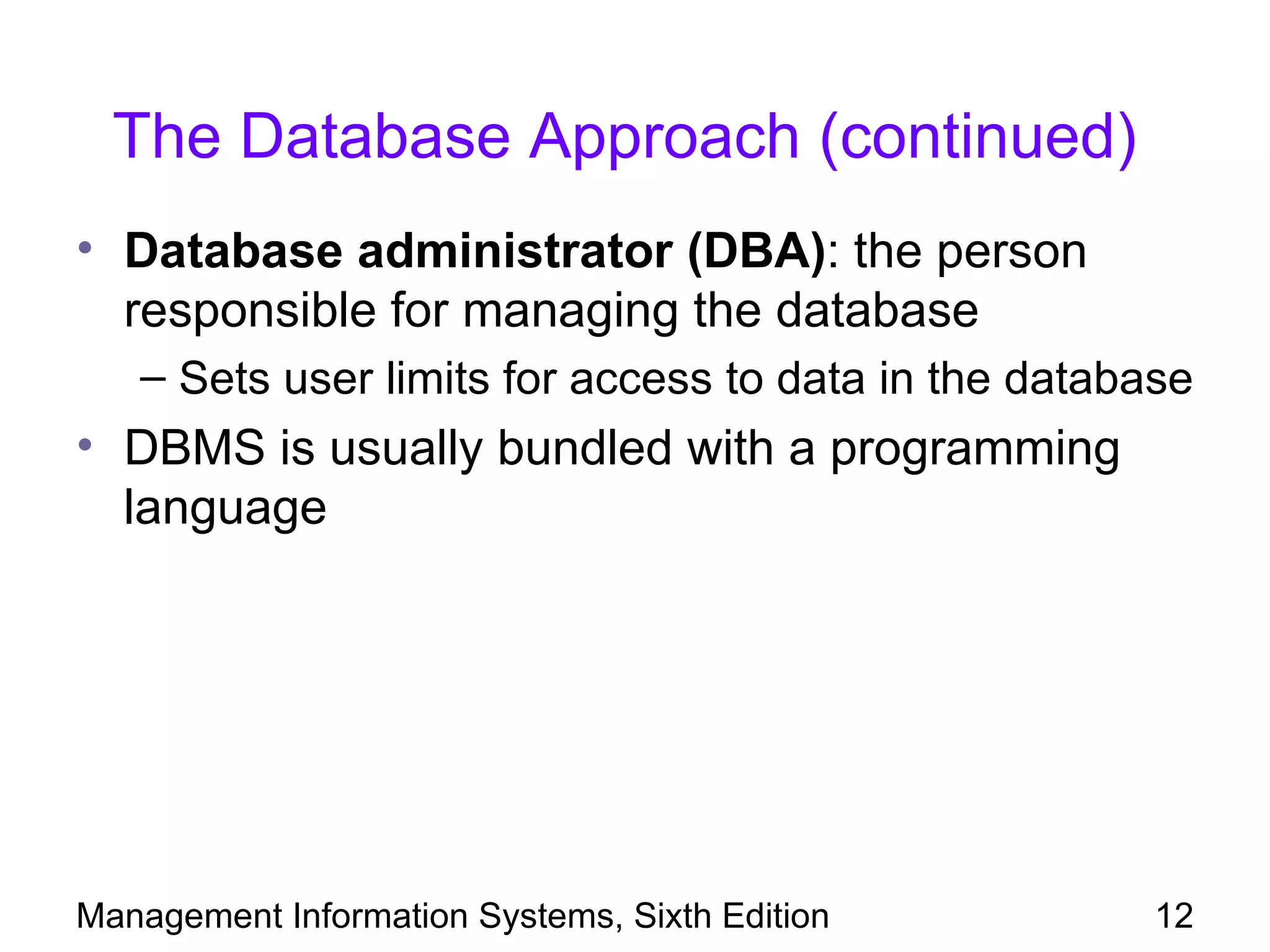 The Database Approach (continued)
• Database administrator (DBA): the person
  responsible for managing the database
   – Sets user limits for access to data in the database
• DBMS is usually bundled with a programming
  language




Management Information Systems, Sixth Edition         12
 