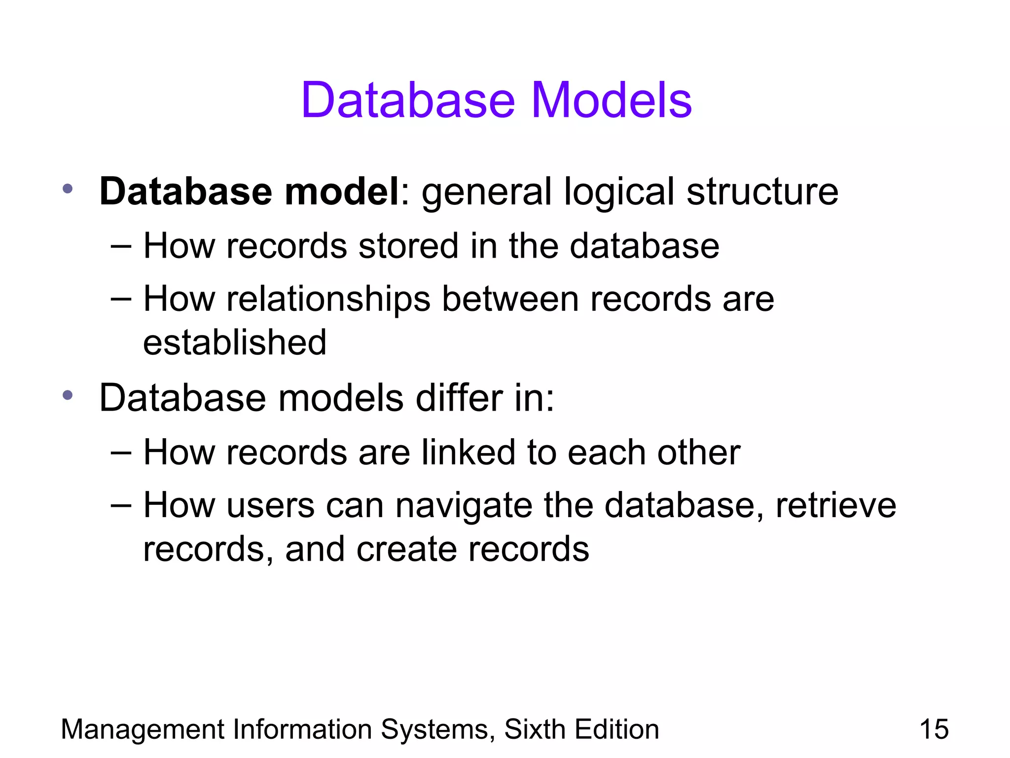 Database Models
• Database model: general logical structure
   – How records stored in the database
   – How relationships between records are
     established
• Database models differ in:
   – How records are linked to each other
   – How users can navigate the database, retrieve
     records, and create records



Management Information Systems, Sixth Edition        15
 