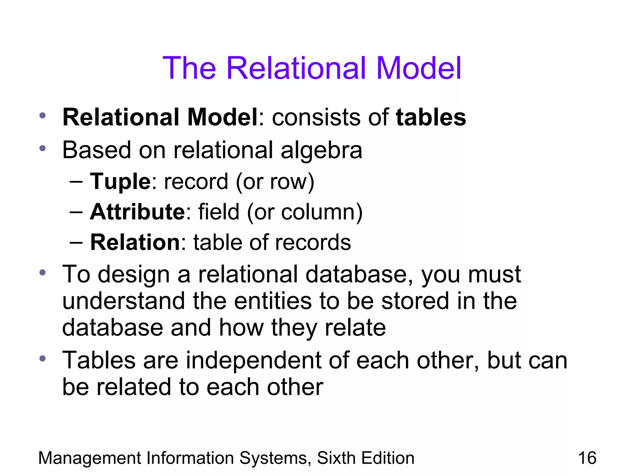 The Relational Model
• Relational Model: consists of tables
• Based on relational algebra
   – Tuple: record (or row)
   – Attribute: field (or column)
   – Relation: table of records
• To design a relational database, you must
  understand the entities to be stored in the
  database and how they relate
• Tables are independent of each other, but can
  be related to each other

Management Information Systems, Sixth Edition     16
 
