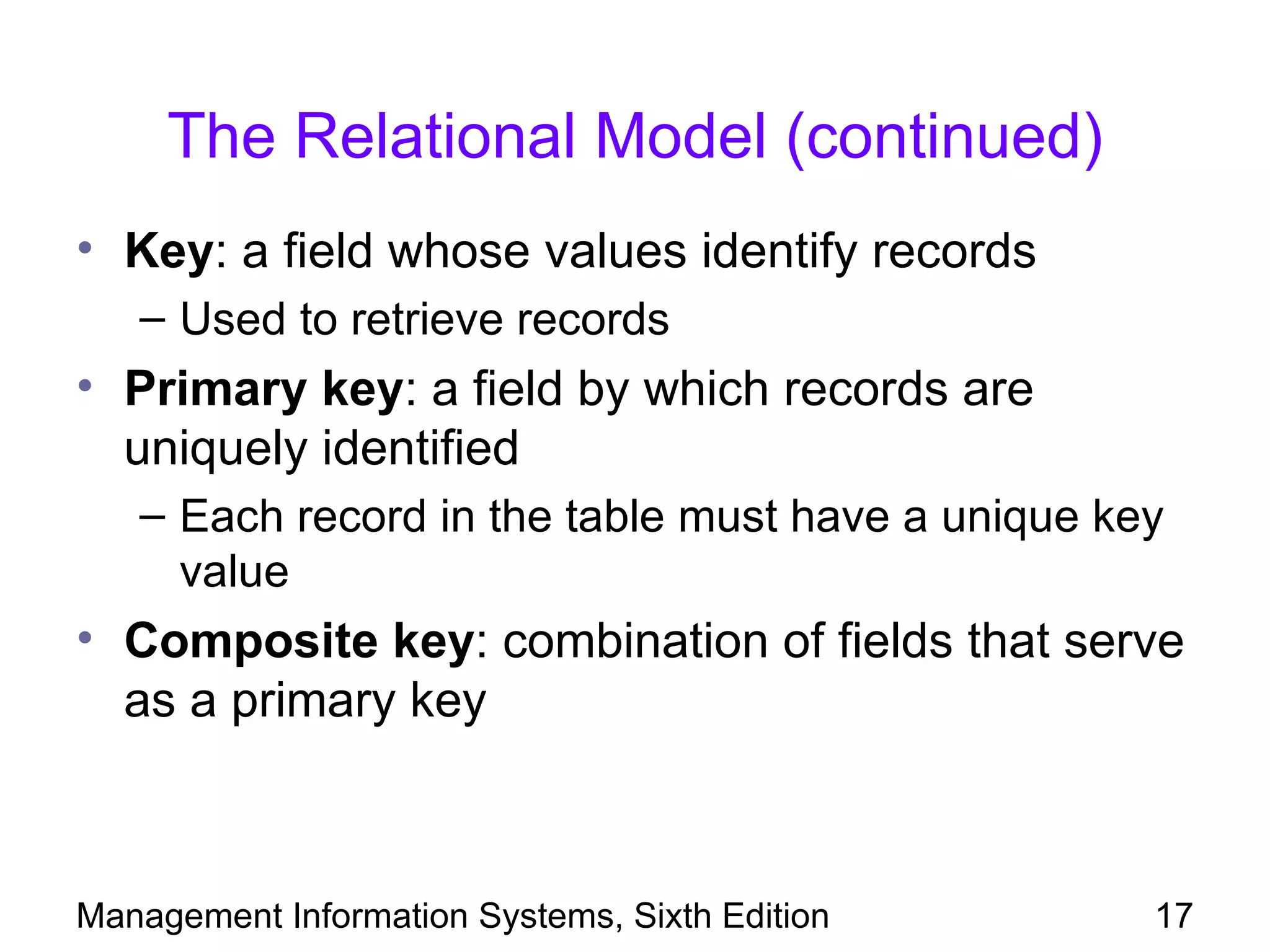 The Relational Model (continued)
• Key: a field whose values identify records
   – Used to retrieve records
• Primary key: a field by which records are
  uniquely identified
   – Each record in the table must have a unique key
     value
• Composite key: combination of fields that serve
  as a primary key



Management Information Systems, Sixth Edition      17
 