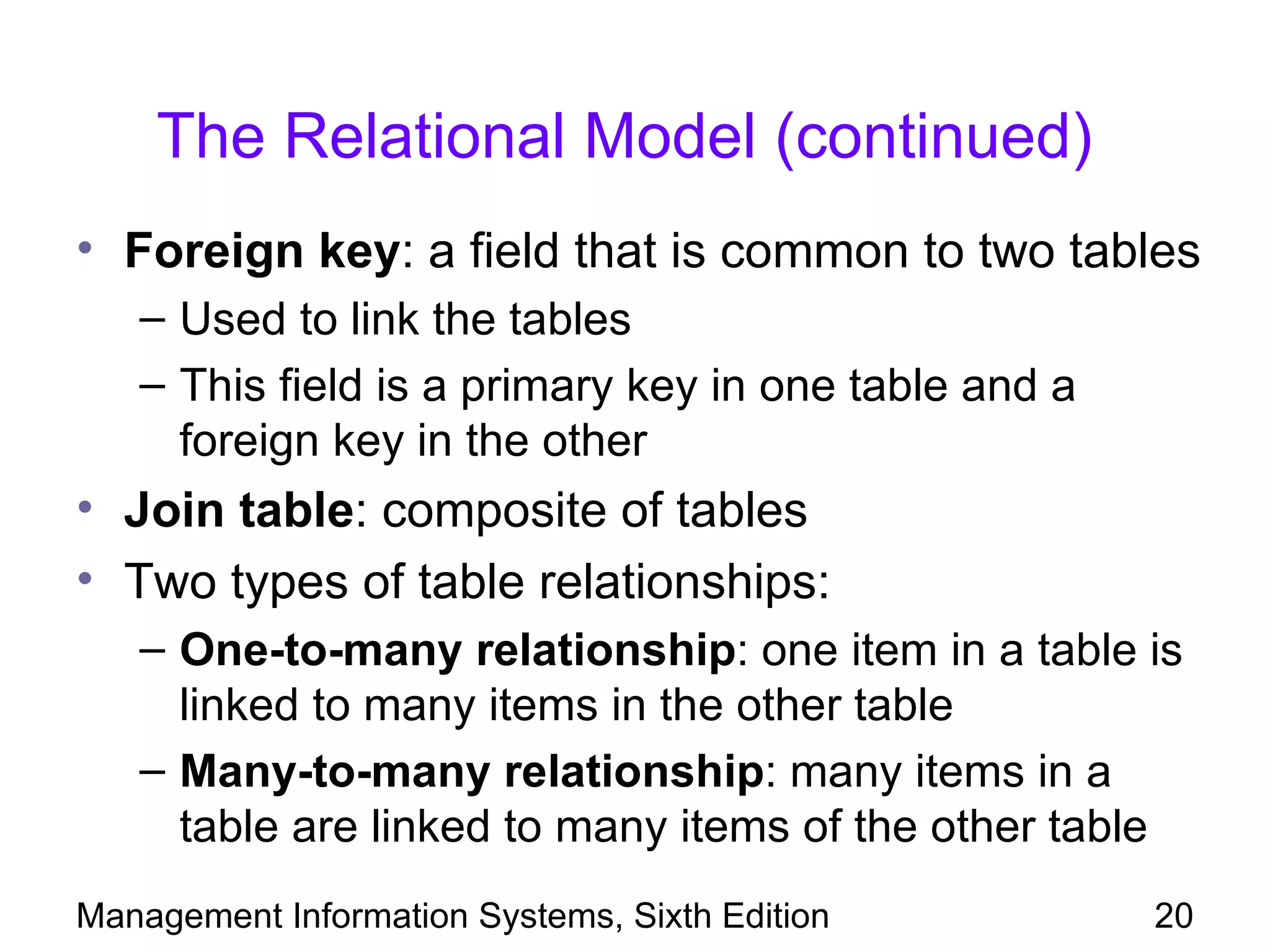 The Relational Model (continued)
• Foreign key: a field that is common to two tables
   – Used to link the tables
   – This field is a primary key in one table and a
     foreign key in the other
• Join table: composite of tables
• Two types of table relationships:
   – One-to-many relationship: one item in a table is
     linked to many items in the other table
   – Many-to-many relationship: many items in a
     table are linked to many items of the other table
Management Information Systems, Sixth Edition         20
 