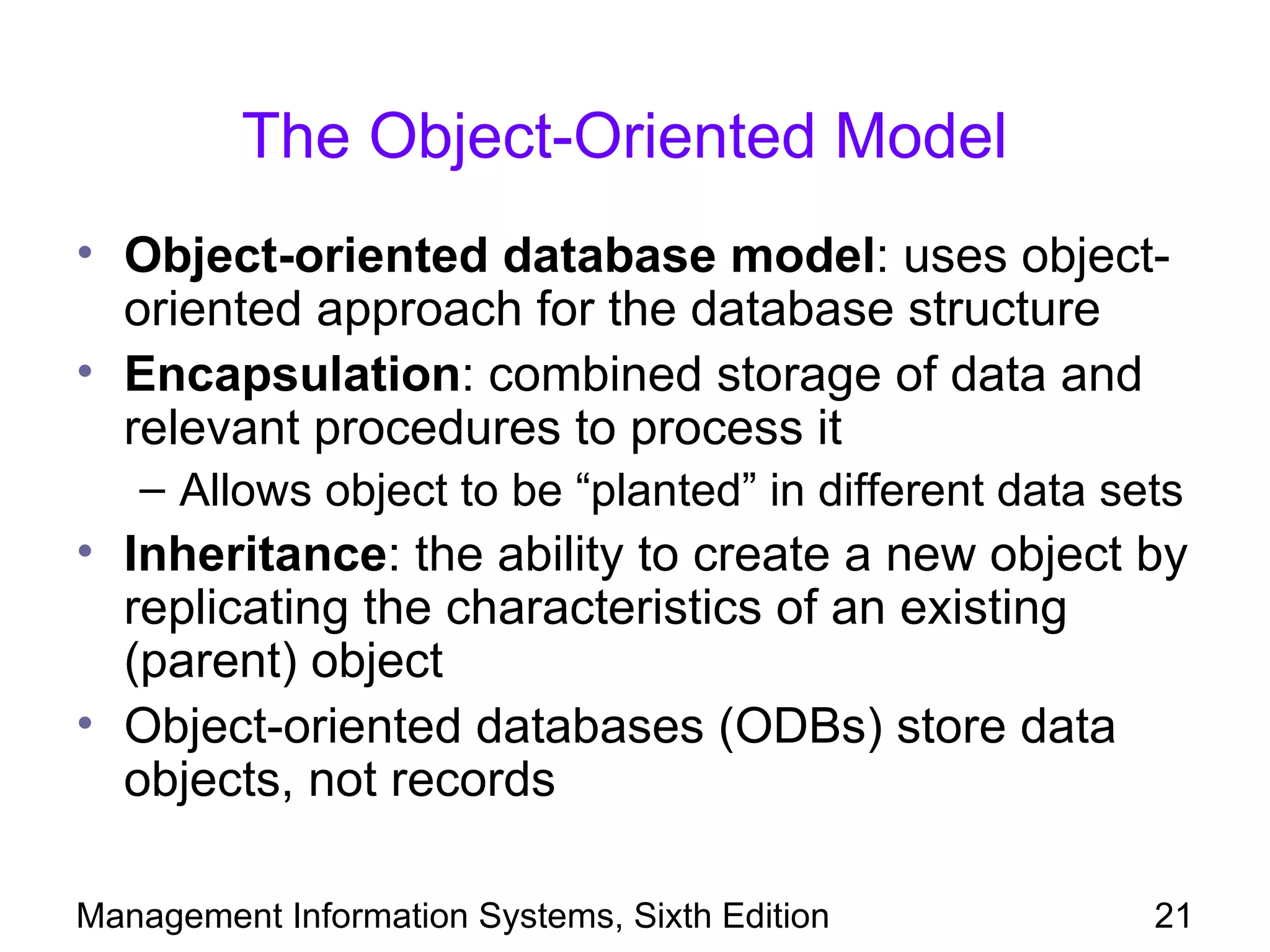 The Object-Oriented Model
• Object-oriented database model: uses object-
  oriented approach for the database structure
• Encapsulation: combined storage of data and
  relevant procedures to process it
   – Allows object to be “planted” in different data sets
• Inheritance: the ability to create a new object by
  replicating the characteristics of an existing
  (parent) object
• Object-oriented databases (ODBs) store data
  objects, not records

Management Information Systems, Sixth Edition          21
 