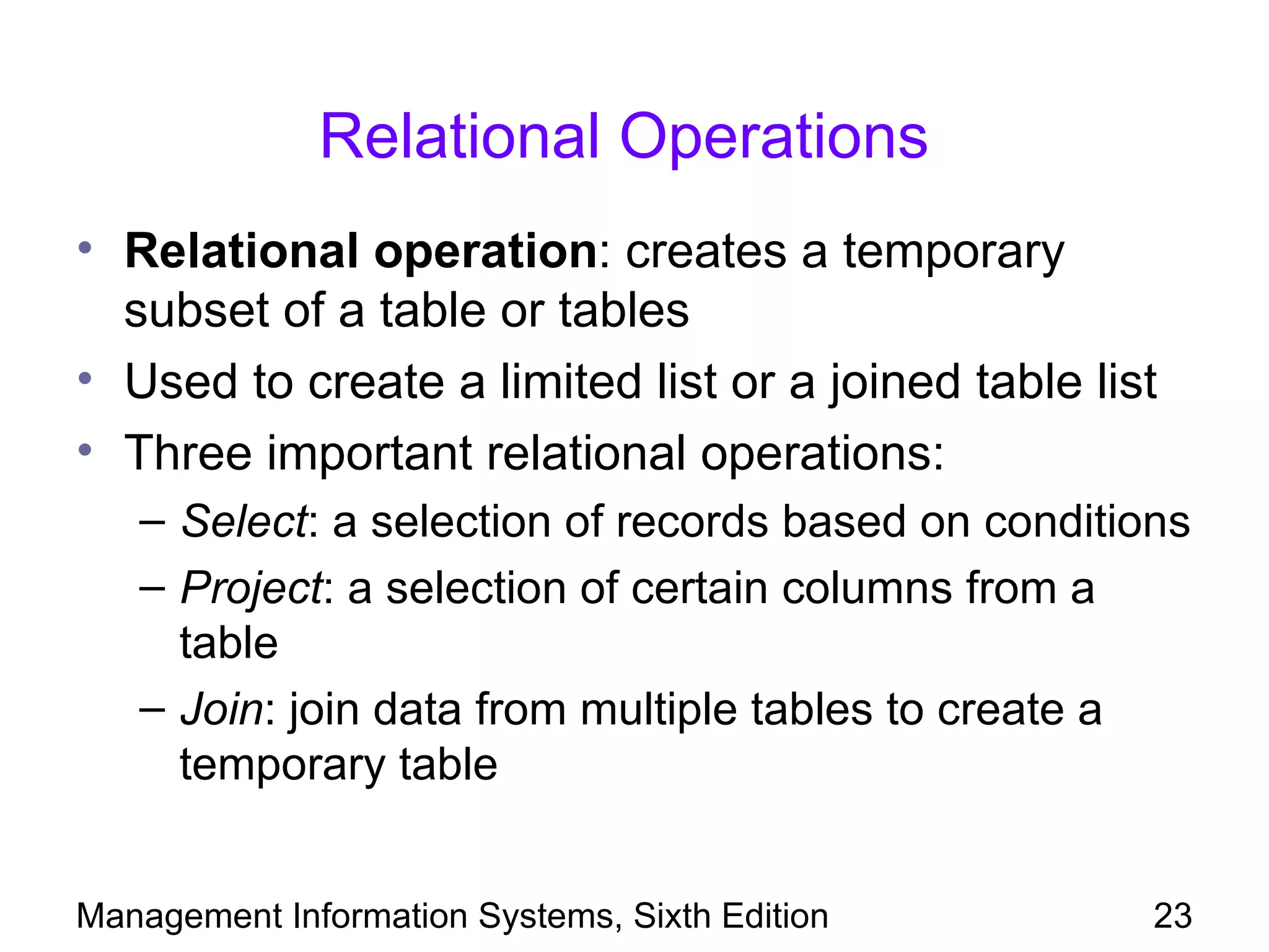 Relational Operations
• Relational operation: creates a temporary
  subset of a table or tables
• Used to create a limited list or a joined table list
• Three important relational operations:
   – Select: a selection of records based on conditions
   – Project: a selection of certain columns from a
     table
   – Join: join data from multiple tables to create a
     temporary table


Management Information Systems, Sixth Edition        23
 