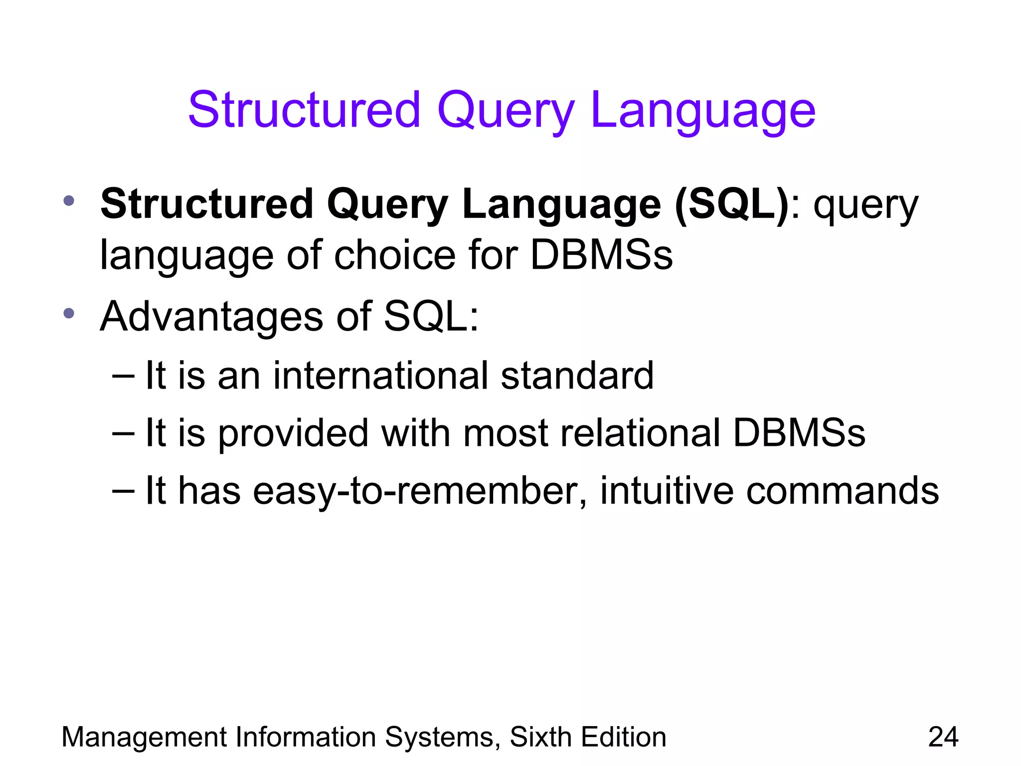 Structured Query Language
• Structured Query Language (SQL): query
  language of choice for DBMSs
• Advantages of SQL:
   – It is an international standard
   – It is provided with most relational DBMSs
   – It has easy-to-remember, intuitive commands




Management Information Systems, Sixth Edition   24
 