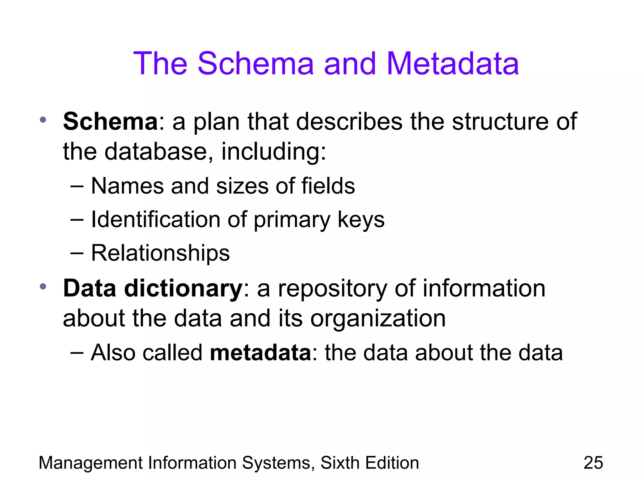 The Schema and Metadata
• Schema: a plan that describes the structure of
  the database, including:
   – Names and sizes of fields
   – Identification of primary keys
   – Relationships
• Data dictionary: a repository of information
  about the data and its organization
   – Also called metadata: the data about the data



Management Information Systems, Sixth Edition        25
 