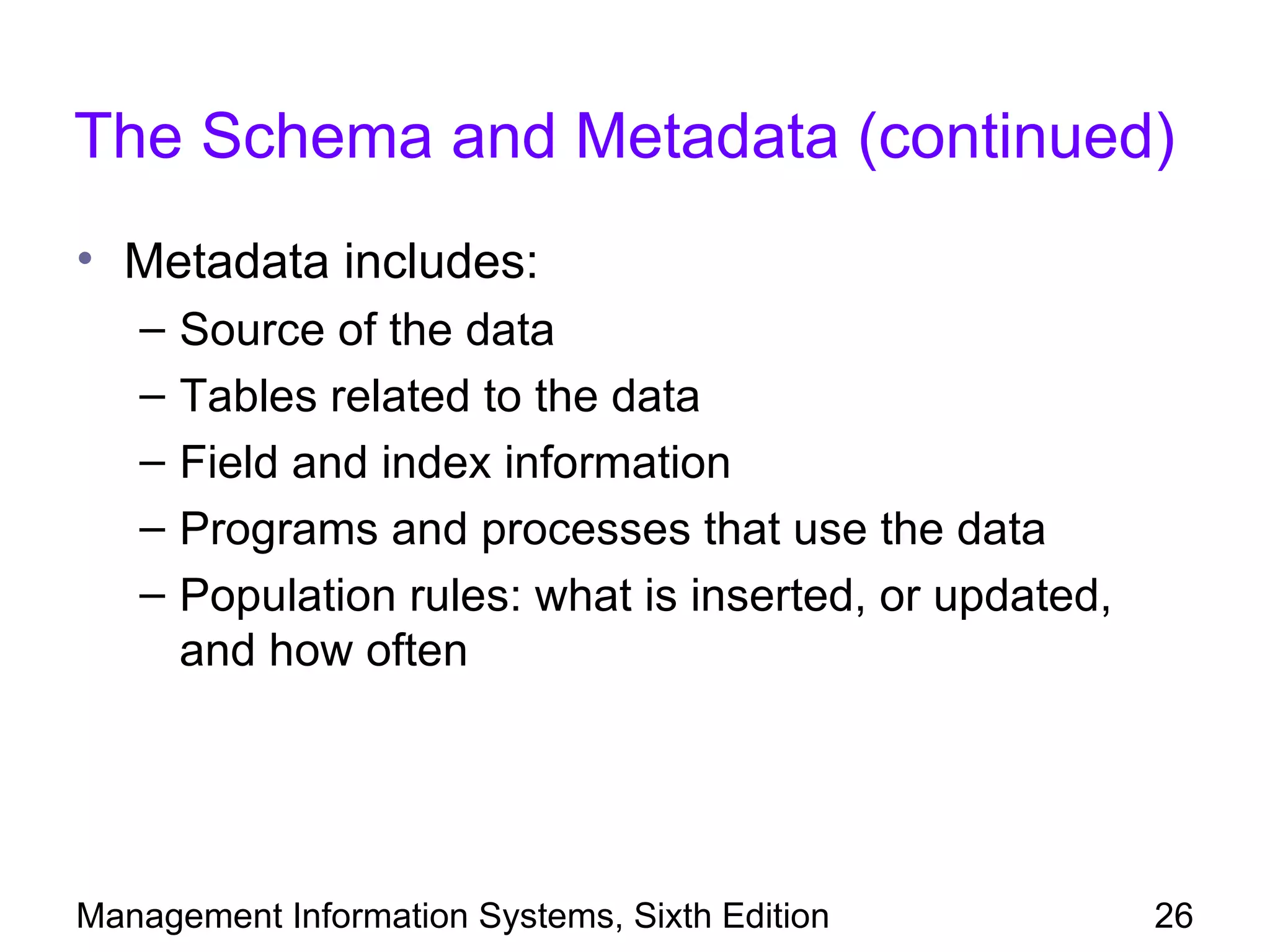 The Schema and Metadata (continued)
• Metadata includes:
   –   Source of the data
   –   Tables related to the data
   –   Field and index information
   –   Programs and processes that use the data
   –   Population rules: what is inserted, or updated,
       and how often




Management Information Systems, Sixth Edition            26
 