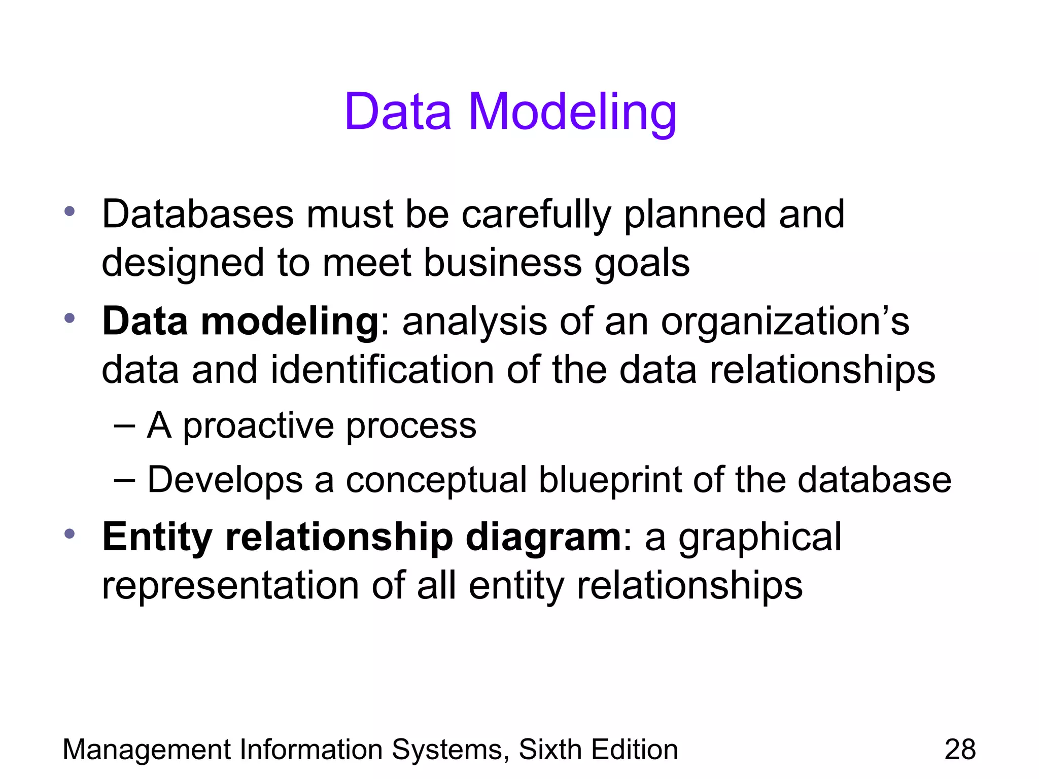 Data Modeling
• Databases must be carefully planned and
  designed to meet business goals
• Data modeling: analysis of an organization’s
  data and identification of the data relationships
   – A proactive process
   – Develops a conceptual blueprint of the database
• Entity relationship diagram: a graphical
  representation of all entity relationships


Management Information Systems, Sixth Edition         28
 