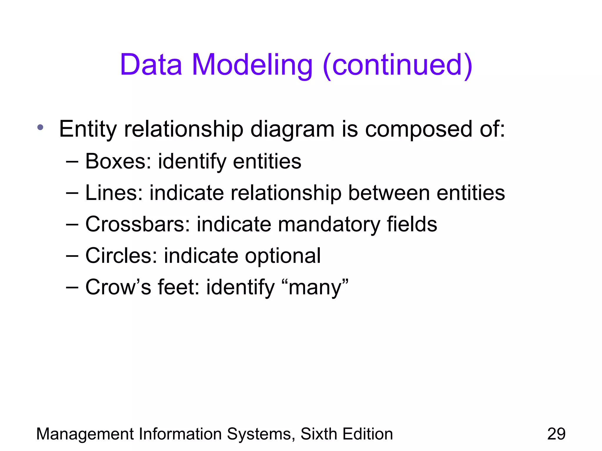 Data Modeling (continued)

• Entity relationship diagram is composed of:
   –   Boxes: identify entities
   –   Lines: indicate relationship between entities
   –   Crossbars: indicate mandatory fields
   –   Circles: indicate optional
   –   Crow’s feet: identify “many”




Management Information Systems, Sixth Edition          29
 