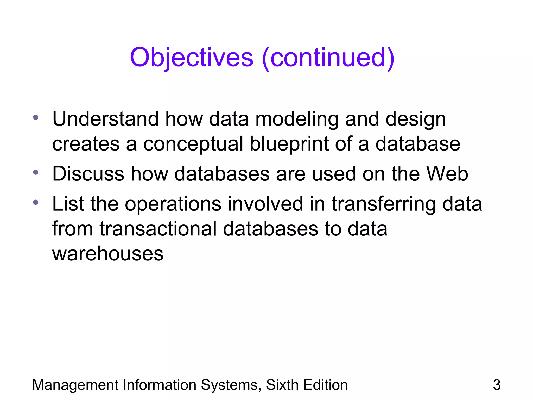 Objectives (continued)

• Understand how data modeling and design
  creates a conceptual blueprint of a database
• Discuss how databases are used on the Web
• List the operations involved in transferring data
  from transactional databases to data
  warehouses




Management Information Systems, Sixth Edition         3
 