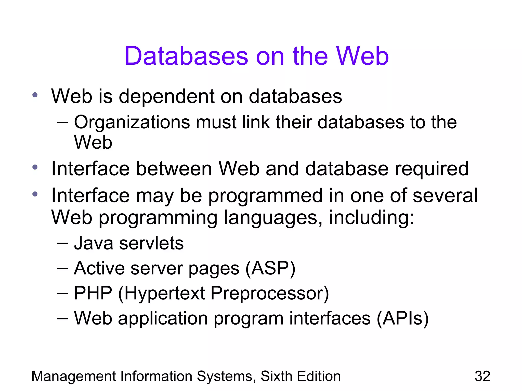 Databases on the Web
• Web is dependent on databases
   – Organizations must link their databases to the
     Web
• Interface between Web and database required
• Interface may be programmed in one of several
  Web programming languages, including:
   –   Java servlets
   –   Active server pages (ASP)
   –   PHP (Hypertext Preprocessor)
   –   Web application program interfaces (APIs)


Management Information Systems, Sixth Edition         32
 