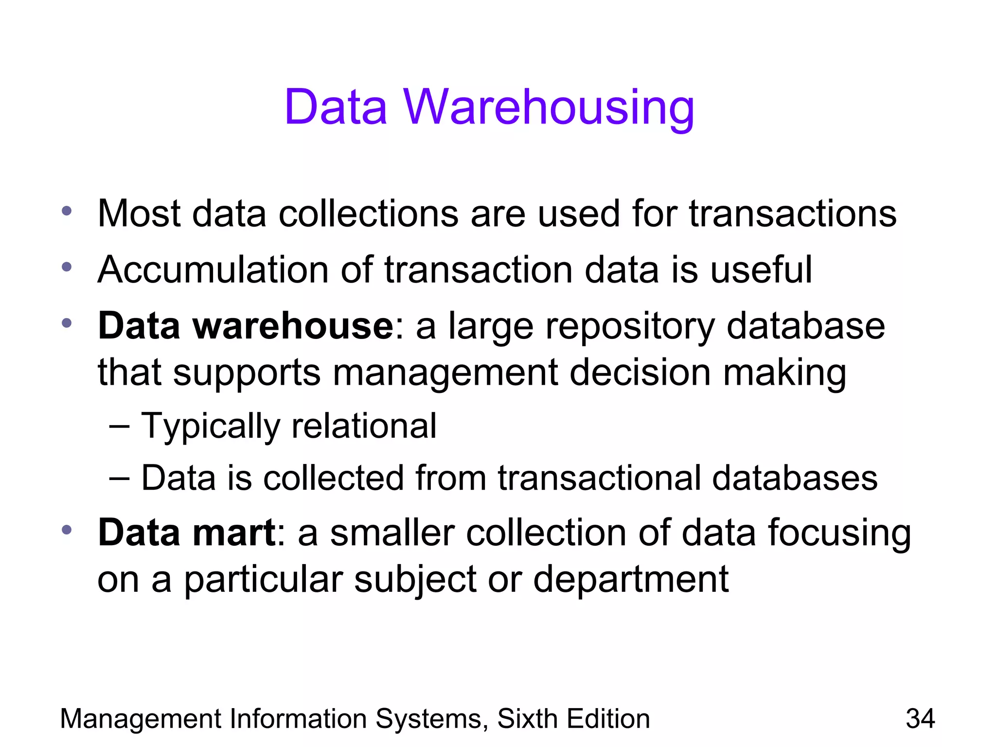 Data Warehousing

• Most data collections are used for transactions
• Accumulation of transaction data is useful
• Data warehouse: a large repository database
  that supports management decision making
   – Typically relational
   – Data is collected from transactional databases
• Data mart: a smaller collection of data focusing
  on a particular subject or department


Management Information Systems, Sixth Edition         34
 