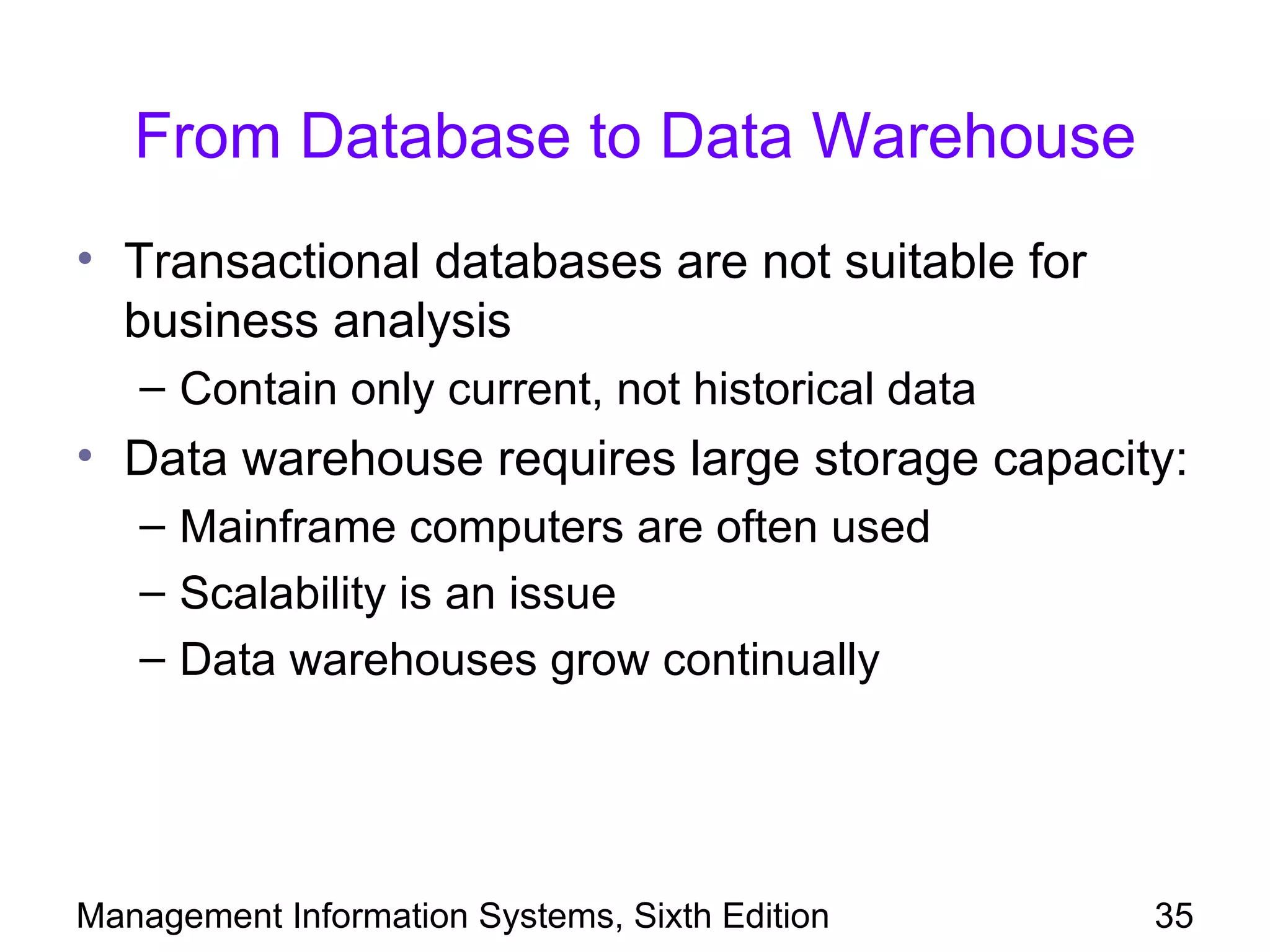 From Database to Data Warehouse
• Transactional databases are not suitable for
  business analysis
   – Contain only current, not historical data
• Data warehouse requires large storage capacity:
   – Mainframe computers are often used
   – Scalability is an issue
   – Data warehouses grow continually




Management Information Systems, Sixth Edition    35
 