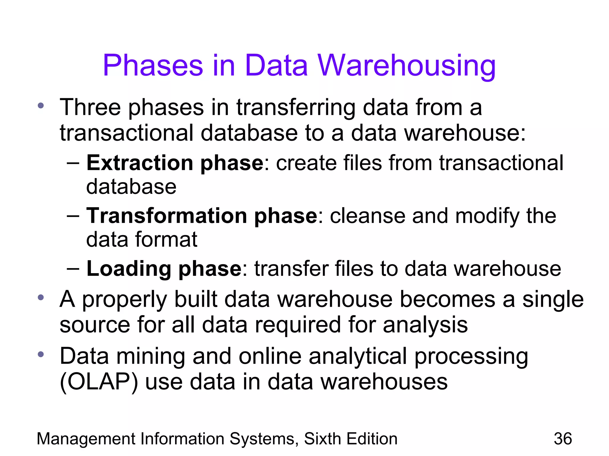 Phases in Data Warehousing
• Three phases in transferring data from a
  transactional database to a data warehouse:
   – Extraction phase: create files from transactional
     database
   – Transformation phase: cleanse and modify the
     data format
   – Loading phase: transfer files to data warehouse
• A properly built data warehouse becomes a single
  source for all data required for analysis
• Data mining and online analytical processing
  (OLAP) use data in data warehouses

Management Information Systems, Sixth Edition       36
 