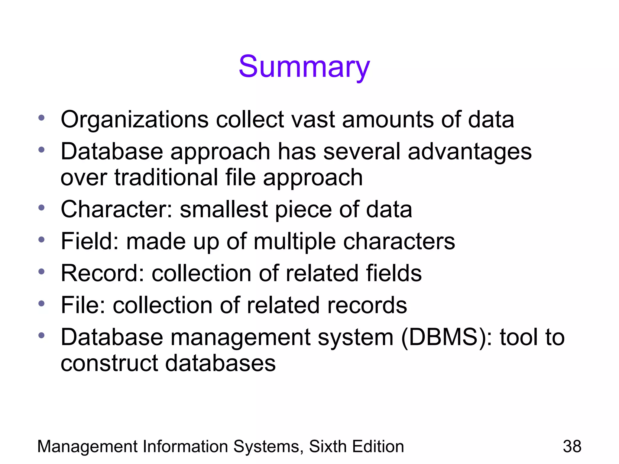 Summary
• Organizations collect vast amounts of data
• Database approach has several advantages
  over traditional file approach
• Character: smallest piece of data
• Field: made up of multiple characters
• Record: collection of related fields
• File: collection of related records
• Database management system (DBMS): tool to
  construct databases


Management Information Systems, Sixth Edition   38
 
