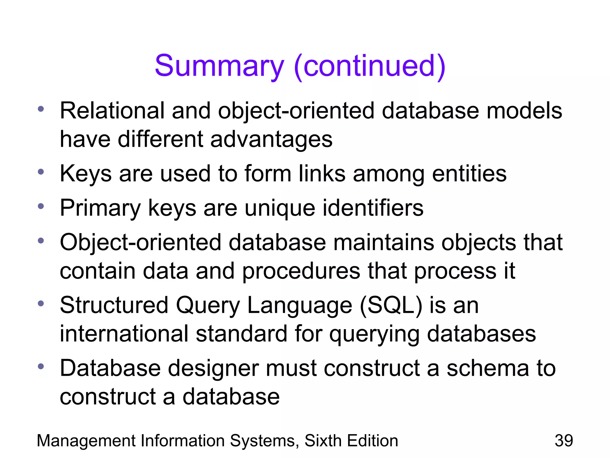 Summary (continued)
• Relational and object-oriented database models
  have different advantages
• Keys are used to form links among entities
• Primary keys are unique identifiers
• Object-oriented database maintains objects that
  contain data and procedures that process it
• Structured Query Language (SQL) is an
  international standard for querying databases
• Database designer must construct a schema to
  construct a database
Management Information Systems, Sixth Edition   39
 
