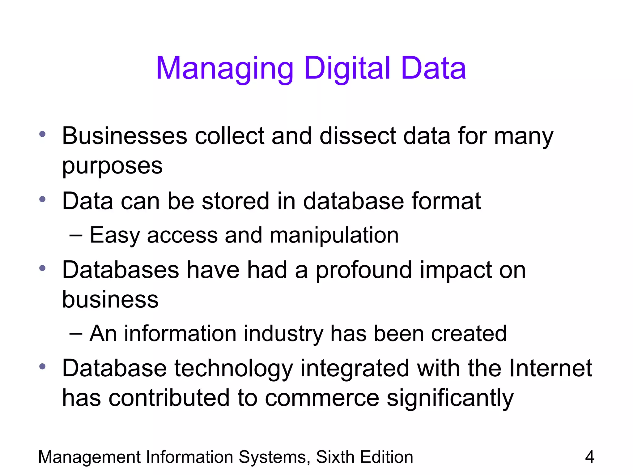 Managing Digital Data

• Businesses collect and dissect data for many
  purposes
• Data can be stored in database format
   – Easy access and manipulation
• Databases have had a profound impact on
  business
   – An information industry has been created
• Database technology integrated with the Internet
  has contributed to commerce significantly

Management Information Systems, Sixth Edition    4
 