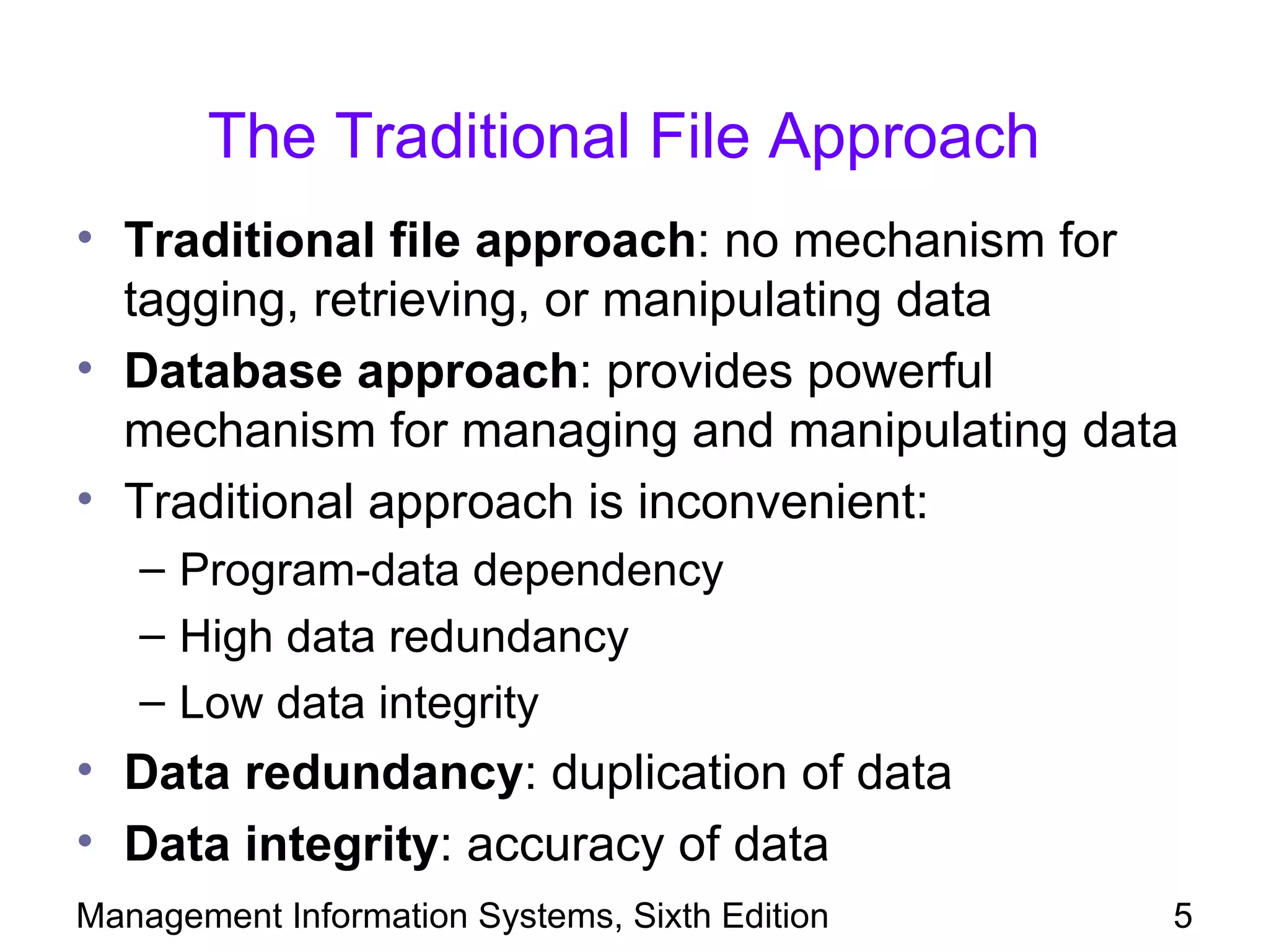 The Traditional File Approach
• Traditional file approach: no mechanism for
  tagging, retrieving, or manipulating data
• Database approach: provides powerful
  mechanism for managing and manipulating data
• Traditional approach is inconvenient:
   – Program-data dependency
   – High data redundancy
   – Low data integrity
• Data redundancy: duplication of data
• Data integrity: accuracy of data
Management Information Systems, Sixth Edition   5
 