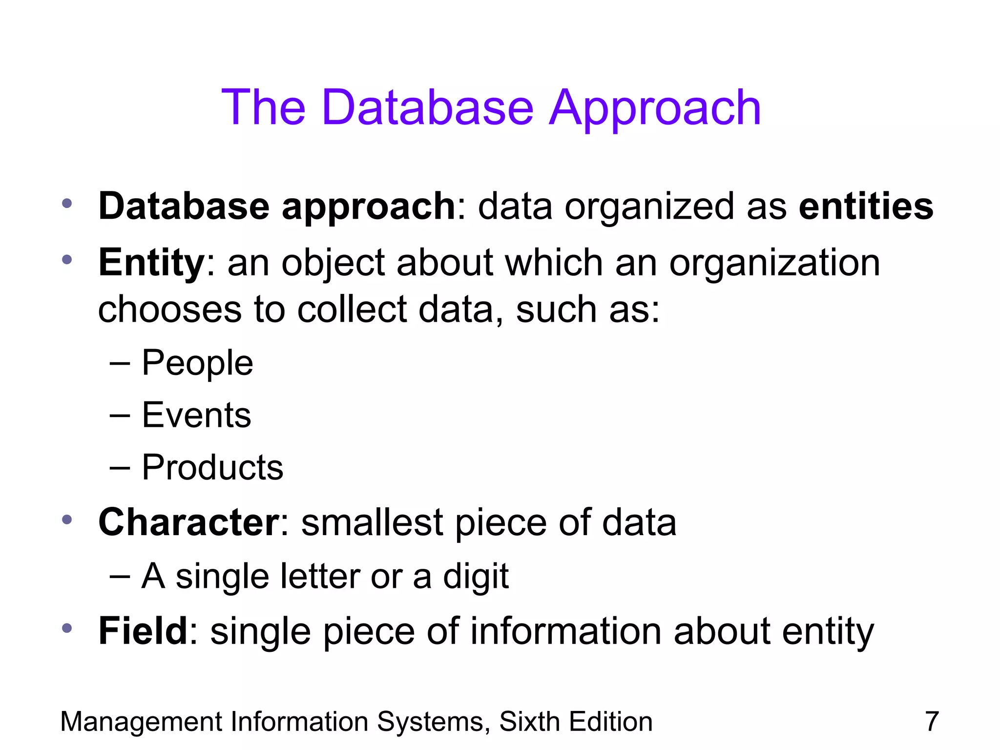 The Database Approach
• Database approach: data organized as entities
• Entity: an object about which an organization
  chooses to collect data, such as:
   – People
   – Events
   – Products
• Character: smallest piece of data
   – A single letter or a digit
• Field: single piece of information about entity

Management Information Systems, Sixth Edition       7
 