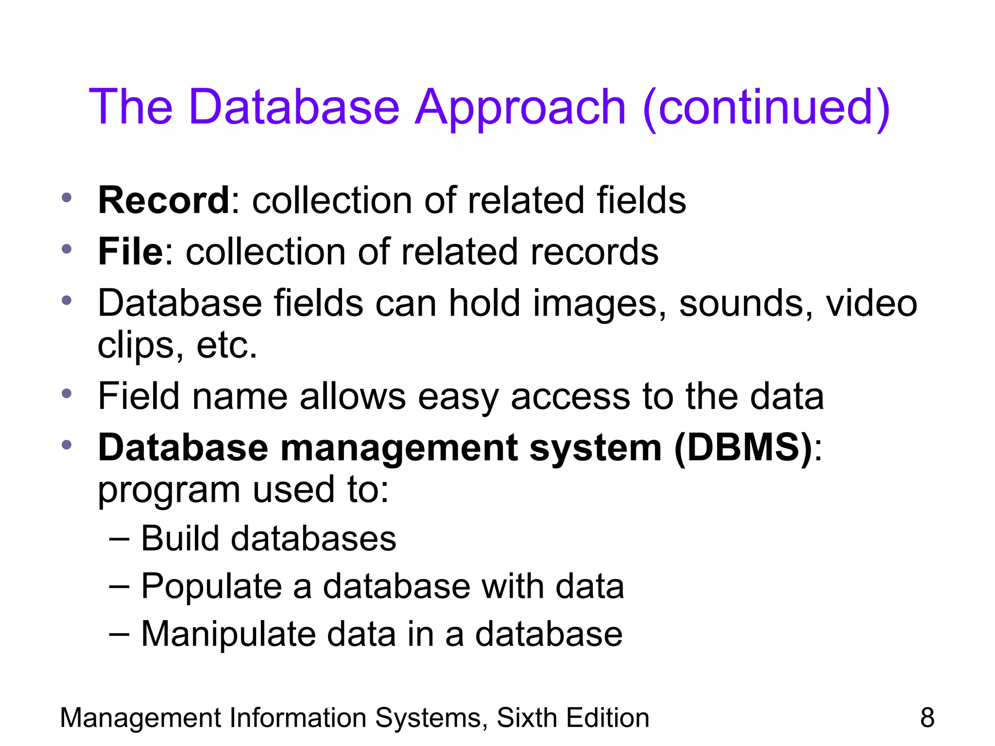 The Database Approach (continued)
• Record: collection of related fields
• File: collection of related records
• Database fields can hold images, sounds, video
  clips, etc.
• Field name allows easy access to the data
• Database management system (DBMS):
  program used to:
   – Build databases
   – Populate a database with data
   – Manipulate data in a database

Management Information Systems, Sixth Edition      8
 