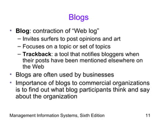 Blogs
• Blog: contraction of “Web log”
   – Invites surfers to post opinions and art
   – Focuses on a topic or set of topics
   – Trackback: a tool that notifies bloggers when
     their posts have been mentioned elsewhere on
     the Web
• Blogs are often used by businesses
• Importance of blogs to commercial organizations
  is to find out what blog participants think and say
  about the organization

Management Information Systems, Sixth Edition        11
 