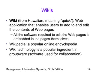 Wikis

• Wiki (from Hawaiian, meaning “quick”): Web
  application that enables users to add to and edit
  the contents of Web pages
   – All the software required to edit the Web pages is
     embedded in the pages themselves
• Wikipedia: a popular online encyclopedia
• Wiki technology is a popular ingredient in
  groupware (software used for collaboration)


Management Information Systems, Sixth Edition        12
 