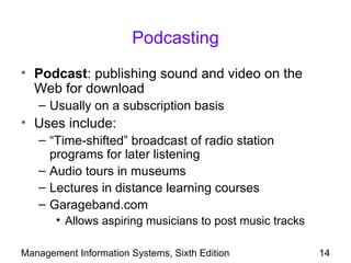Podcasting
• Podcast: publishing sound and video on the
  Web for download
   – Usually on a subscription basis
• Uses include:
   – “Time-shifted” broadcast of radio station
     programs for later listening
   – Audio tours in museums
   – Lectures in distance learning courses
   – Garageband.com
       • Allows aspiring musicians to post music tracks

Management Information Systems, Sixth Edition             14
 