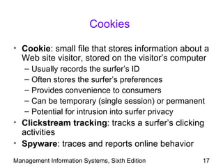Cookies

• Cookie: small file that stores information about a
  Web site visitor, stored on the visitor’s computer
   –   Usually records the surfer’s ID
   –   Often stores the surfer’s preferences
   –   Provides convenience to consumers
   –   Can be temporary (single session) or permanent
   –   Potential for intrusion into surfer privacy
• Clickstream tracking: tracks a surfer’s clicking
  activities
• Spyware: traces and reports online behavior
Management Information Systems, Sixth Edition       17
 