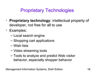 Proprietary Technologies

• Proprietary technology: intellectual property of
  developer, not free for all to use
• Examples:
   –   Local search engine
   –   Shopping cart applications
   –   Wish lists
   –   Video streaming tools
   –   Tools to analyze and predict Web visitor
       behavior, especially shopper behavior

Management Information Systems, Sixth Edition     18
 