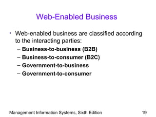 Web-Enabled Business

• Web-enabled business are classified according
  to the interacting parties:
   –   Business-to-business (B2B)
   –   Business-to-consumer (B2C)
   –   Government-to-business
   –   Government-to-consumer




Management Information Systems, Sixth Edition   19
 