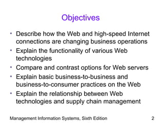 Objectives
• Describe how the Web and high-speed Internet
  connections are changing business operations
• Explain the functionality of various Web
  technologies
• Compare and contrast options for Web servers
• Explain basic business-to-business and
  business-to-consumer practices on the Web
• Explain the relationship between Web
  technologies and supply chain management

Management Information Systems, Sixth Edition    2
 