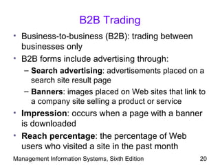 B2B Trading
• Business-to-business (B2B): trading between
  businesses only
• B2B forms include advertising through:
   – Search advertising: advertisements placed on a
     search site result page
   – Banners: images placed on Web sites that link to
     a company site selling a product or service
• Impression: occurs when a page with a banner
  is downloaded
• Reach percentage: the percentage of Web
  users who visited a site in the past month
Management Information Systems, Sixth Edition      20
 