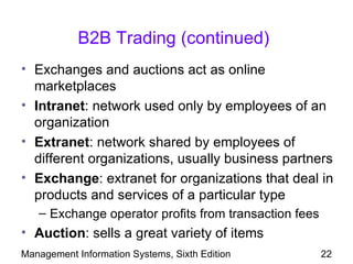 B2B Trading (continued)
• Exchanges and auctions act as online
  marketplaces
• Intranet: network used only by employees of an
  organization
• Extranet: network shared by employees of
  different organizations, usually business partners
• Exchange: extranet for organizations that deal in
  products and services of a particular type
   – Exchange operator profits from transaction fees
• Auction: sells a great variety of items
Management Information Systems, Sixth Edition          22
 