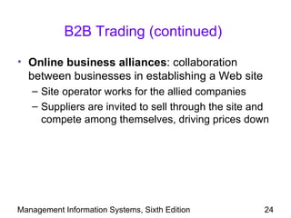 B2B Trading (continued)

• Online business alliances: collaboration
  between businesses in establishing a Web site
   – Site operator works for the allied companies
   – Suppliers are invited to sell through the site and
     compete among themselves, driving prices down




Management Information Systems, Sixth Edition         24
 