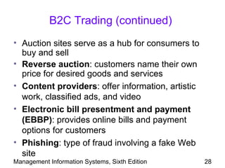 B2C Trading (continued)
• Auction sites serve as a hub for consumers to
  buy and sell
• Reverse auction: customers name their own
  price for desired goods and services
• Content providers: offer information, artistic
  work, classified ads, and video
• Electronic bill presentment and payment
  (EBBP): provides online bills and payment
  options for customers
• Phishing: type of fraud involving a fake Web
  site
Management Information Systems, Sixth Edition      28
 