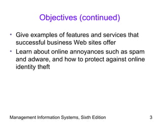 Objectives (continued)

• Give examples of features and services that
  successful business Web sites offer
• Learn about online annoyances such as spam
  and adware, and how to protect against online
  identity theft




Management Information Systems, Sixth Edition     3
 