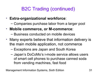 B2C Trading (continued)
• Extra-organizational workforce:
   – Companies purchase labor from a larger pool
• Mobile commerce, or M-commerce:
   – Business conducted on mobile devices
• Many experts believe that information delivery is
  the main mobile application, not commerce
   – Exceptions are Japan and South Korea
   – Japan’s DoCoMo’s i-mode service allows users
     of smart cell phones to purchase canned soda
     from vending machines, fast food

Management Information Systems, Sixth Edition       31
 