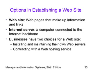 Options in Establishing a Web Site

• Web site: Web pages that make up information
  and links
• Internet server: a computer connected to the
  Internet backbone
• Businesses have two choices for a Web site:
   – Installing and maintaining their own Web servers
   – Contracting with a Web hosting service




Management Information Systems, Sixth Edition       35
 