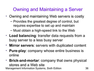 Owning and Maintaining a Server
• Owning and maintaining Web servers is costly
   – Provides the greatest degree of control, but
     requires expertise to set up and maintain
   – Must obtain a high-speed link to the Web
• Load balancing: transfer data requests from a
  busy server to a less busy server
• Mirror servers: servers with duplicated content
• Pure-play: company whose entire business is
  online
• Brick-and-mortar: company that owns physical
  stores and a Web site
Management Information Systems, Sixth Edition       36
 