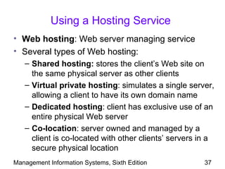 Using a Hosting Service
• Web hosting: Web server managing service
• Several types of Web hosting:
   – Shared hosting: stores the client’s Web site on
     the same physical server as other clients
   – Virtual private hosting: simulates a single server,
     allowing a client to have its own domain name
   – Dedicated hosting: client has exclusive use of an
     entire physical Web server
   – Co-location: server owned and managed by a
     client is co-located with other clients’ servers in a
     secure physical location
Management Information Systems, Sixth Edition          37
 