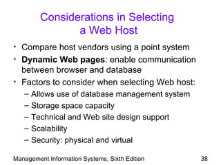 Considerations in Selecting
                a Web Host
• Compare host vendors using a point system
• Dynamic Web pages: enable communication
  between browser and database
• Factors to consider when selecting Web host:
   –   Allows use of database management system
   –   Storage space capacity
   –   Technical and Web site design support
   –   Scalability
   –   Security: physical and virtual

Management Information Systems, Sixth Edition     38
 
