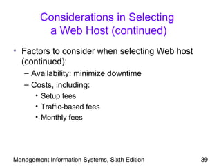 Considerations in Selecting
          a Web Host (continued)
• Factors to consider when selecting Web host
  (continued):
   – Availability: minimize downtime
   – Costs, including:
       • Setup fees
       • Traffic-based fees
       • Monthly fees




Management Information Systems, Sixth Edition   39
 
