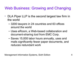 Web Business: Growing and Changing

• DLA Piper LLP is the second largest law firm in
  the world
   – 3200 lawyers in 24 countries and 63 offices
     around the world
   – Uses eRoom, a Web-based collaboration and
     document-sharing tool from EMC Corp.
   – Saves 15,000 labor hours annually, uses and
     mails significantly fewer paper documents, and
     reduces redundant work


Management Information Systems, Sixth Edition         4
 